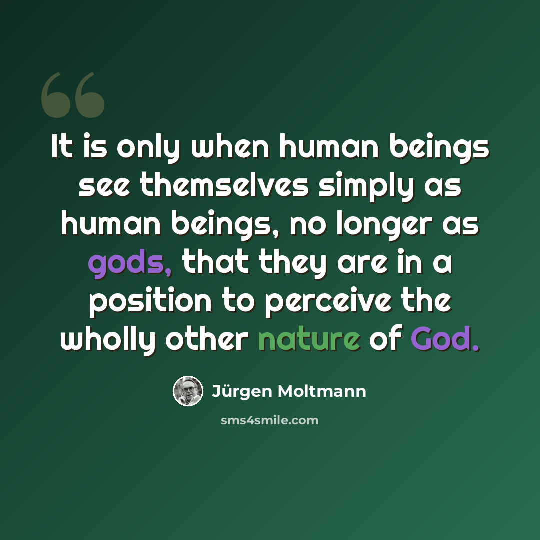 “It is only when human beings see themselves simply as human beings, no longer as gods, that they are in a position to perceive the wholly other nature of God.” quote by Jürgen Moltmann