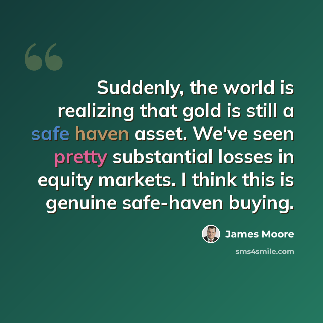 “Suddenly, the world is realizing that gold is still a safe haven asset. We've seen pretty substantial losses in equity markets. I think this is genuine safe-haven buying.” quote by James Moore