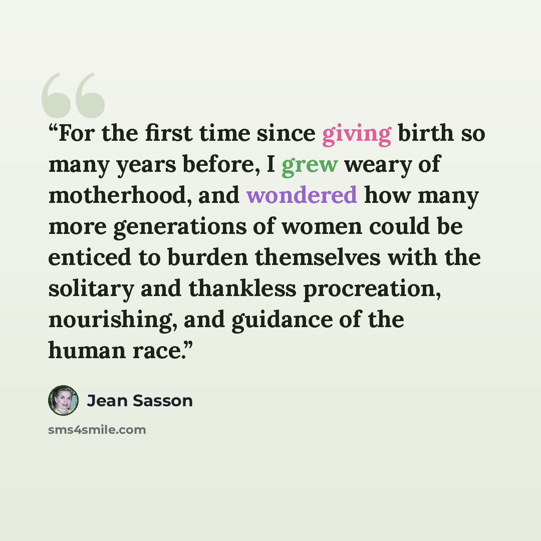 “For the first time since giving birth so many years before, I grew weary of motherhood, and wondered how many more generations of women could be enticed to burden themselves with the solitary and thankless procreation, nourishing, and guidance of the human race.” quote by Jean Sasson