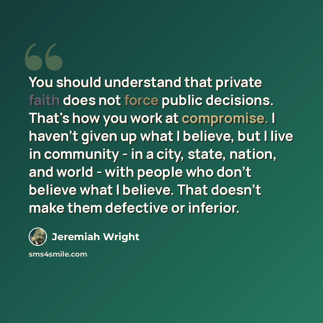 “You should understand that private faith does not force public decisions. That's how you work at compromise. I haven't given up what I believe, but I live in community - in a city, state, nation, and world - with people who don't believe what I believe. That doesn't make them defective or inferior.” quote by Jeremiah Wright
