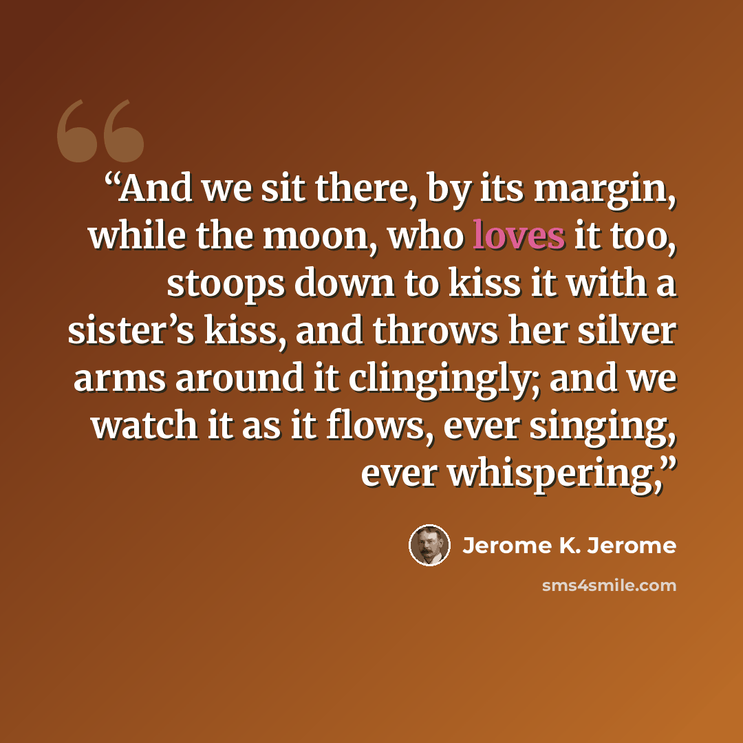 “And we sit there, by its margin, while the moon, who loves it too, stoops down to kiss it with a sister’s kiss, and throws her silver arms around it clingingly; and we watch it as it flows, ever singing, ever whispering,” quote by Jerome K. Jerome