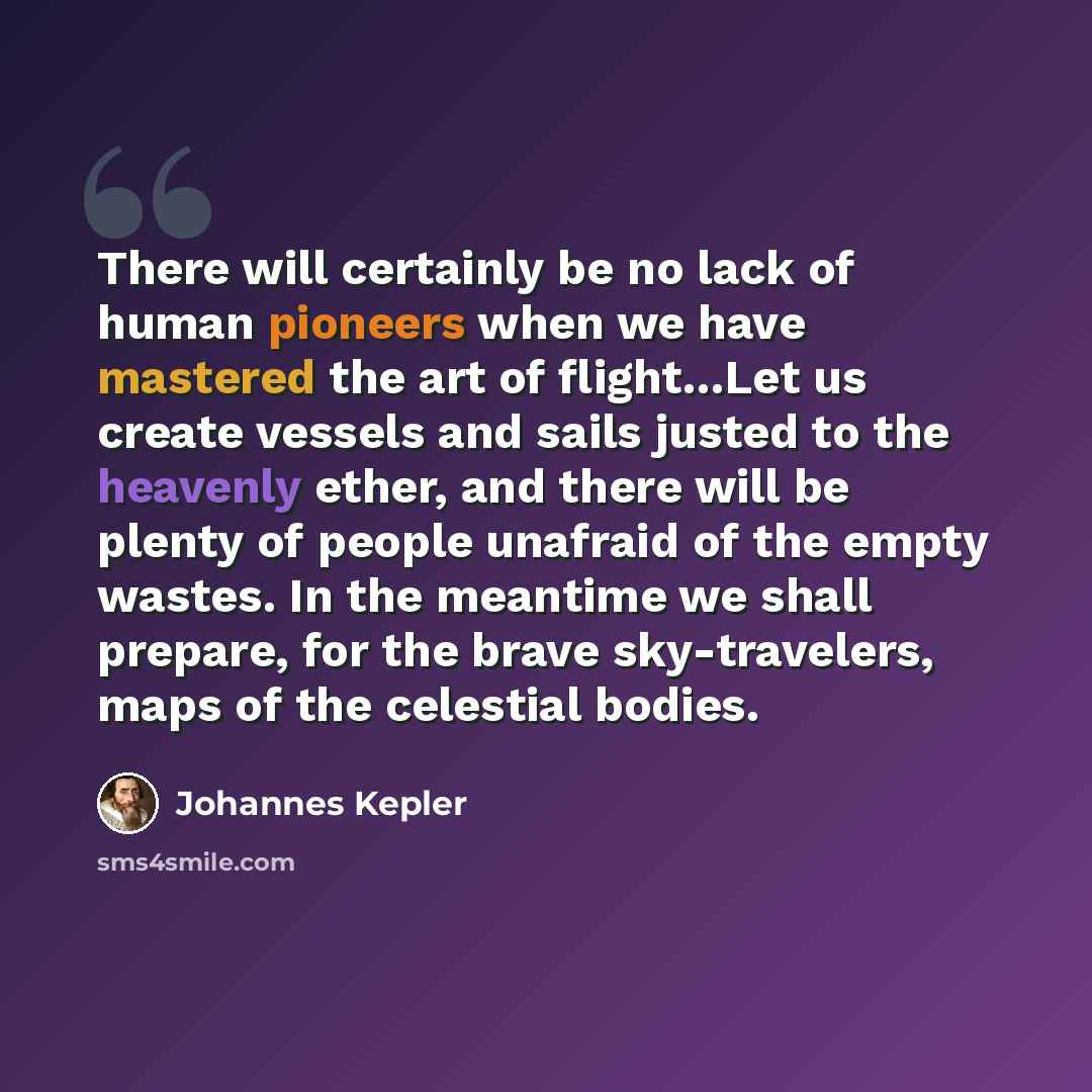 “There will certainly be no lack of human pioneers when we have mastered the art of flight…Let us create vessels and sails justed to the heavenly ether, and there will be plenty of people unafraid of the empty wastes. In the meantime we shall prepare, for the brave sky-travelers, maps of the…” quote by Johannes Kepler