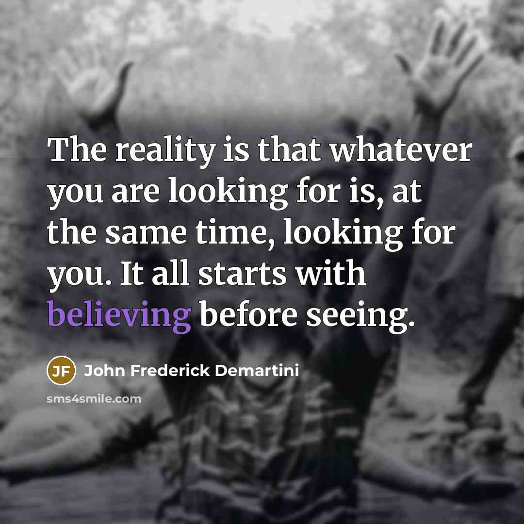 “The reality is that whatever you are looking for is, at the same time, looking for you. It all starts with believing before seeing.” quote by John Frederick Demartini
