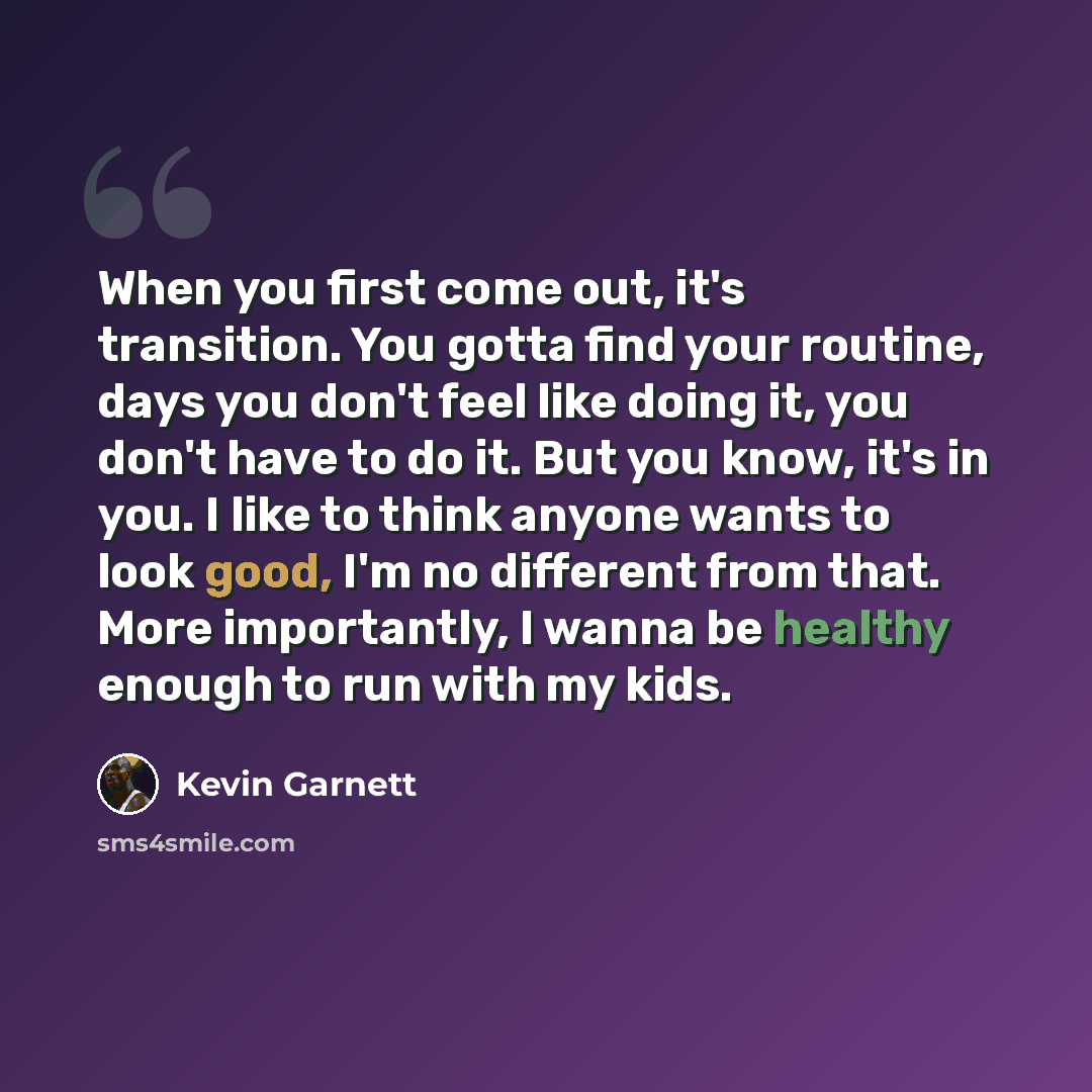 “When you first come out, it's transition. You gotta find your routine, days you don't feel like doing it, you don't have to do it. But you know, it's in you. I like to think anyone wants to look good, I'm no different from that. More importantly, I wanna be healthy enough to run with my kids.” quote by Kevin Garnett