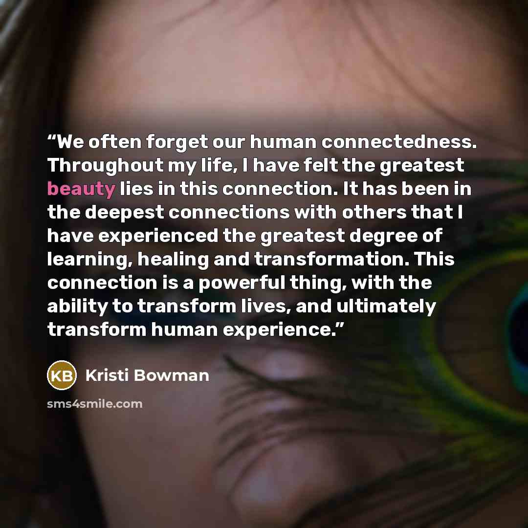 “We often forget our human connectedness. Throughout my life, I have felt the greatest beauty lies in this connection. It has been in the deepest connections with others that I have experienced the greatest degree of learning, healing and transformation. This connection is a powerful thing, with…” quote by Kristi Bowman