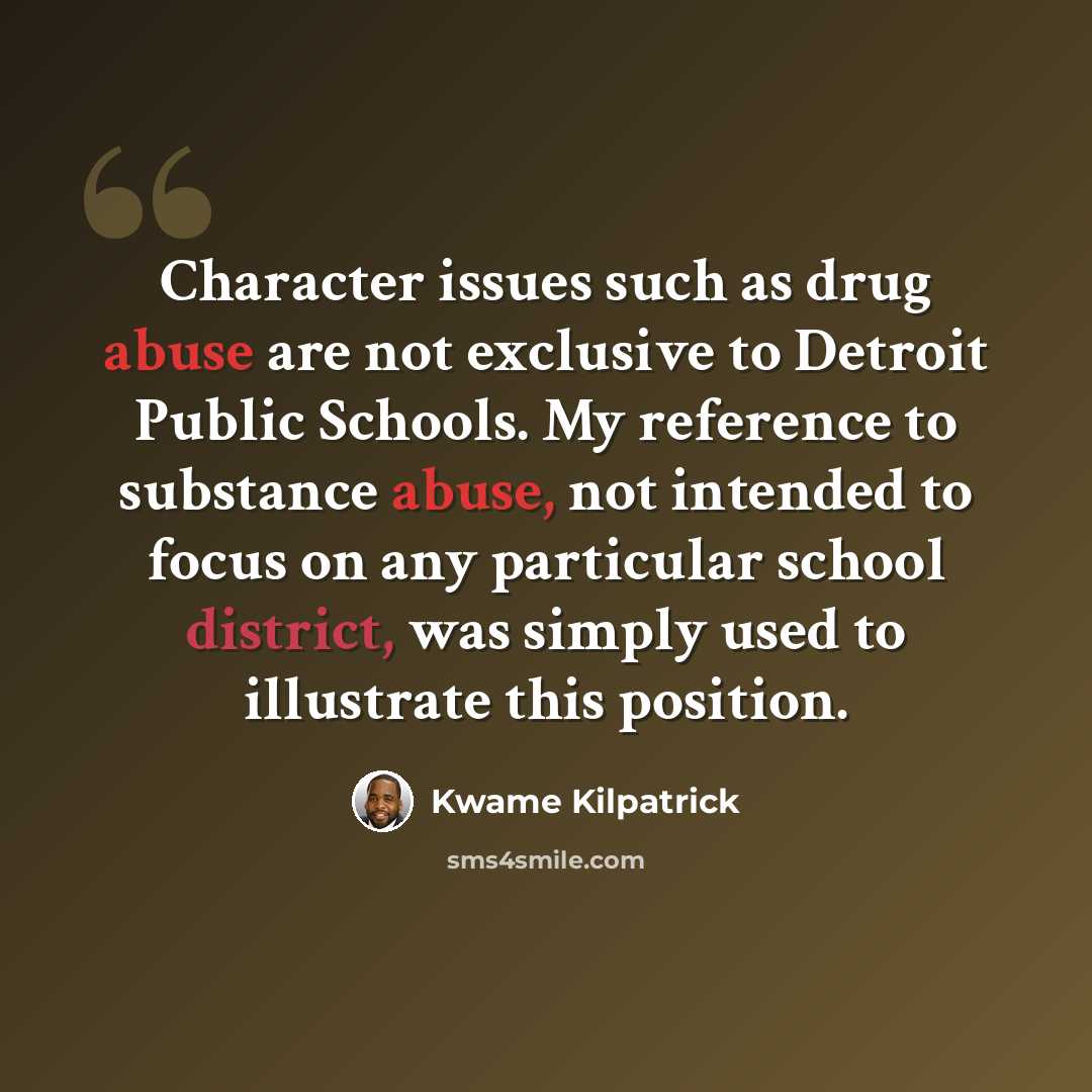 “Character issues such as drug abuse are not exclusive to Detroit Public Schools. My reference to substance abuse, not intended to focus on any particular school district, was simply used to illustrate this position.” quote by Kwame Kilpatrick