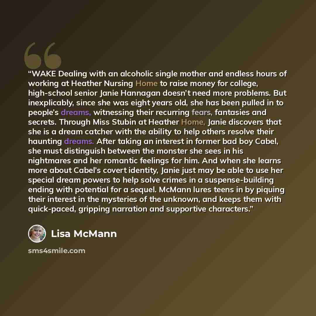 “WAKE Dealing with an alcoholic single mother and endless hours of working at Heather Nursing Home to raise money for college, high-school senior Janie Hannagan doesn’t need more problems. But inexplicably, since she was eight years old, she has been pulled in to people’s dreams, witnessing their…” quote by Lisa McMann