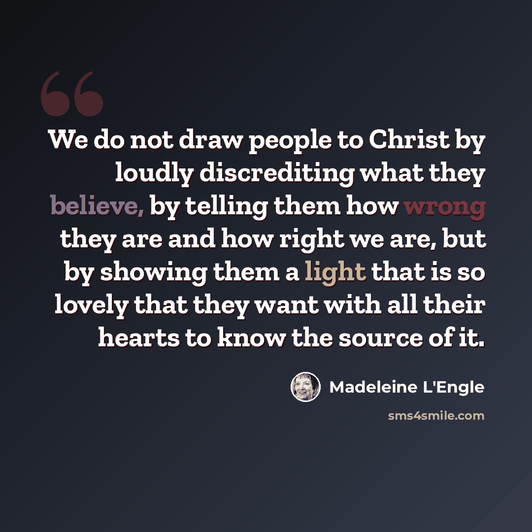 “We do not draw people to Christ by loudly discrediting what they believe, by telling them how wrong they are and how right we are, but by showing them a light that is so lovely that they want with all their hearts to know the source of it.” quote by Madeleine L'Engle