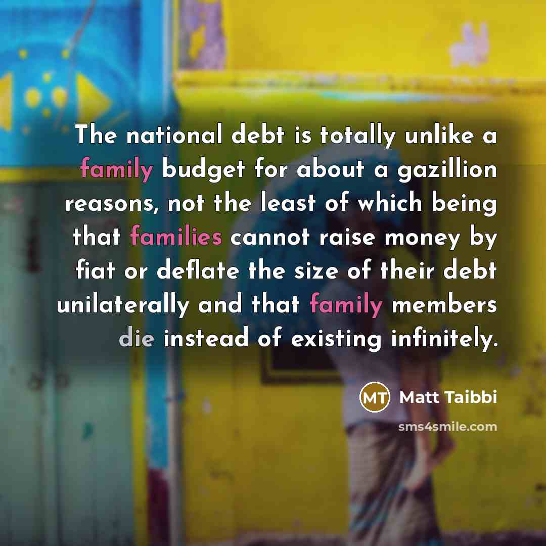 “The national debt is totally unlike a family budget for about a gazillion reasons, not the least of which being that families cannot raise money by fiat or deflate the size of their debt unilaterally and that family members die instead of existing infinitely.” quote by Matt Taibbi