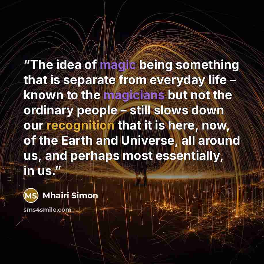 “The idea of magic being something that is separate from everyday life – known to the magicians but not the ordinary people – still slows down our recognition that it is here, now, of the Earth and Universe, all around us, and perhaps most essentially, in us.” quote by Mhairi Simon