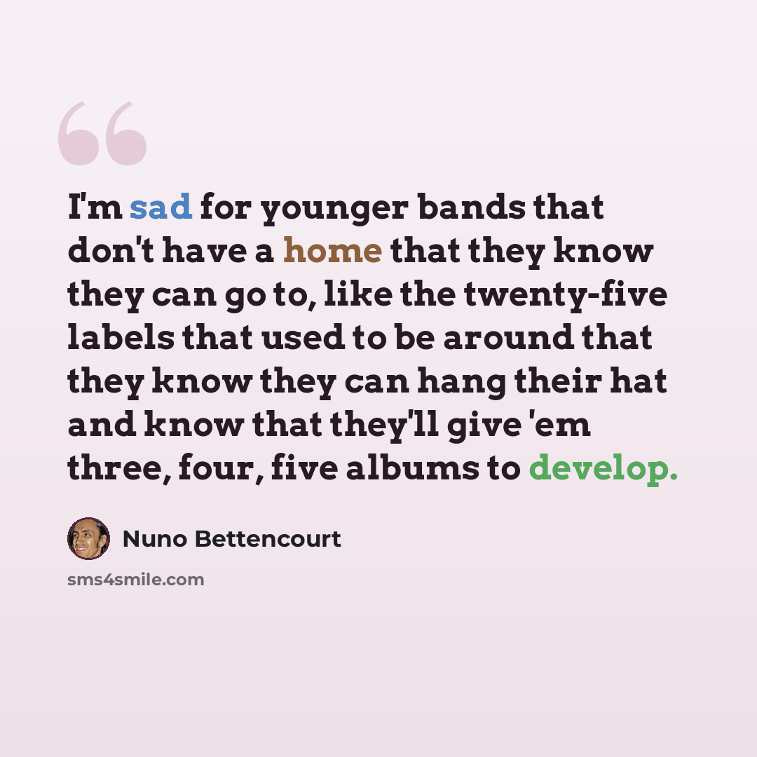 “I'm sad for younger bands that don't have a home that they know they can go to, like the twenty-five labels that used to be around that they know they can hang their hat and know that they'll give 'em three, four, five albums to develop.” quote by Nuno Bettencourt