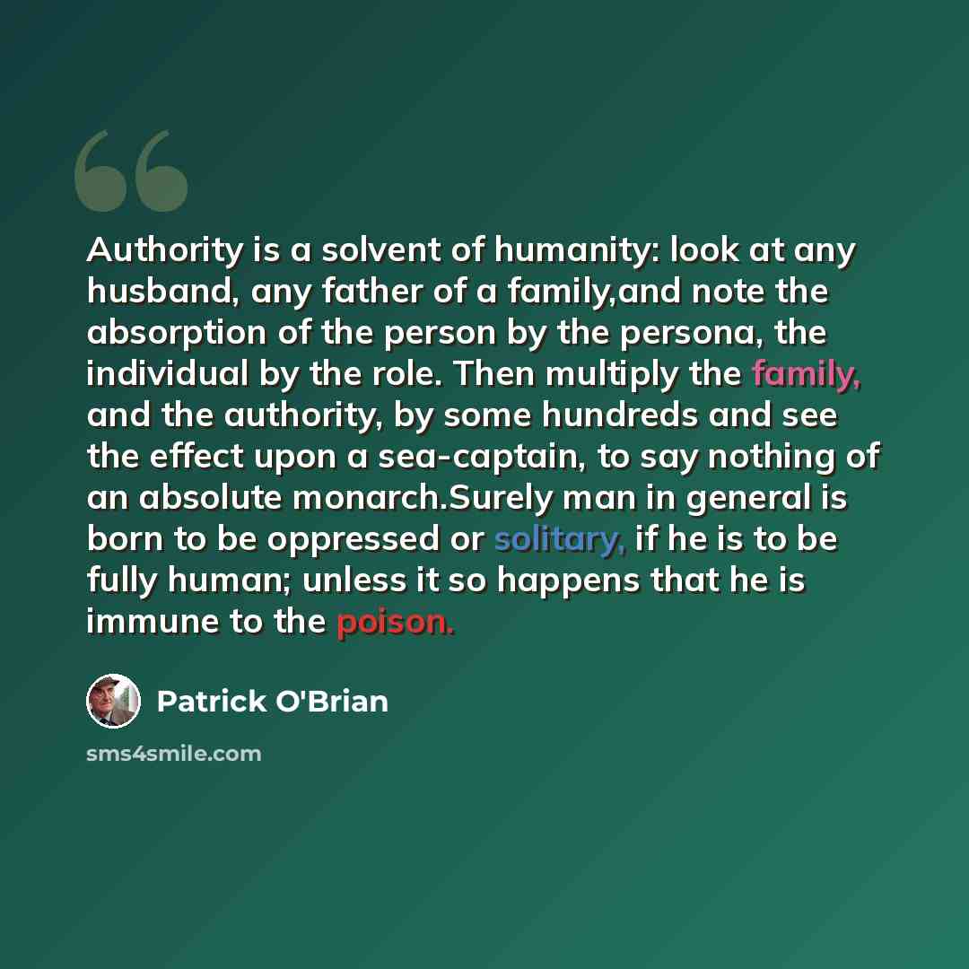 “Authority is a solvent of humanity: look at any husband, any father of a family,and note the absorption of the person by the persona, the individual by the role. Then multiply the family, and the authority, by some hundreds and see the effect upon a sea-captain, to say nothing of an absolute…” quote by Patrick O'Brian