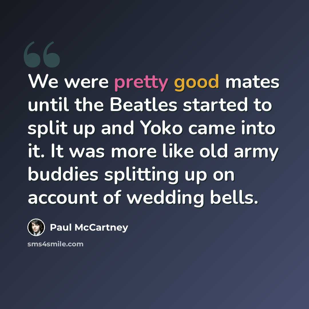 “We were pretty good mates until the Beatles started to split up and Yoko came into it. It was more like old army buddies splitting up on account of wedding bells.” quote by Paul McCartney