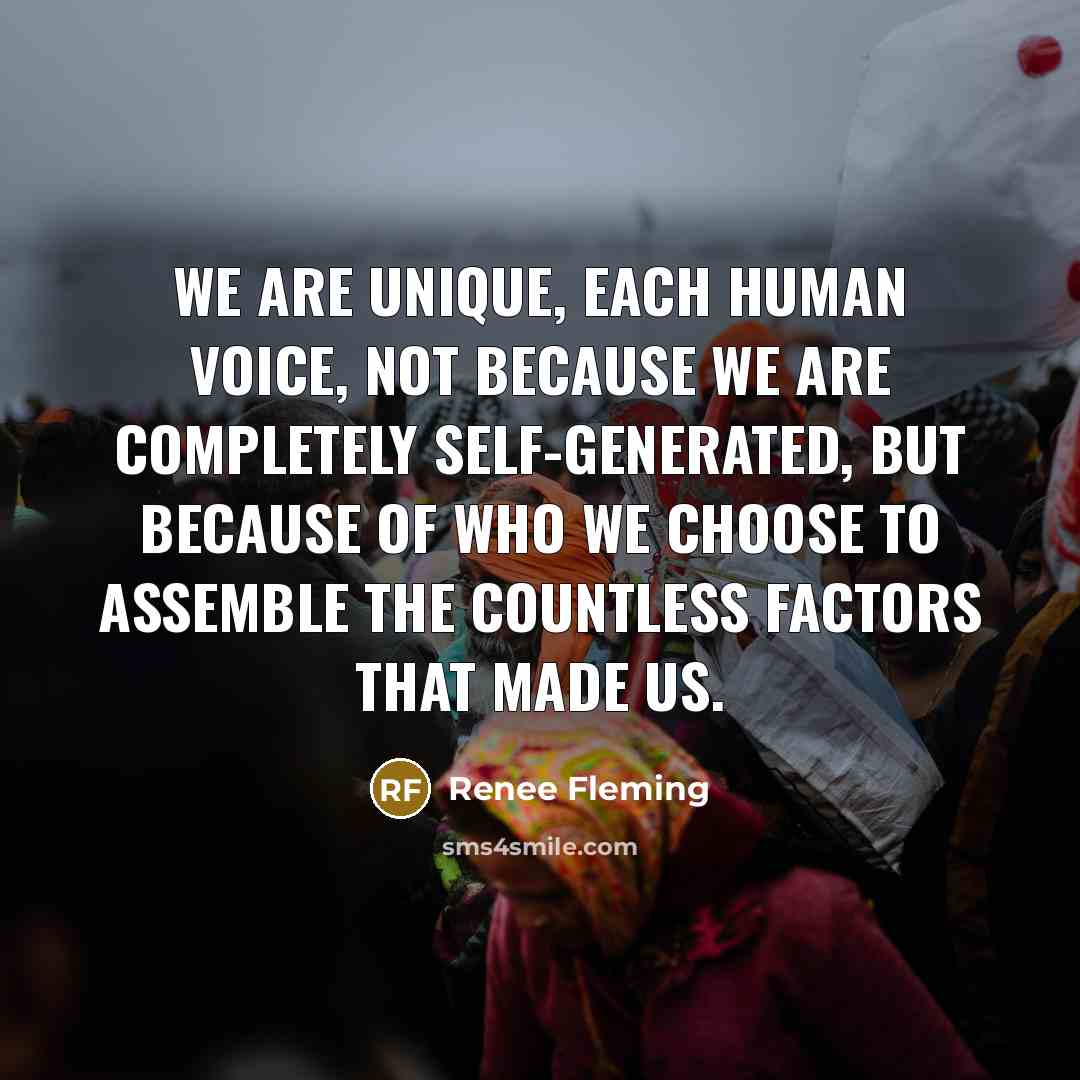 “We are unique, each human voice, not because we are completely self-generated, but because of who we choose to assemble the countless factors that made us.” quote by Renee Fleming