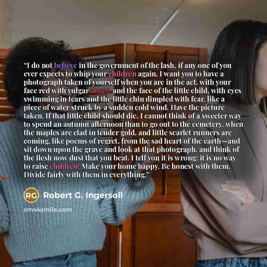 “I do not believe in the government of the lash, if any one of you ever expects to whip your children again, I want you to have a photograph taken of yourself when you are in the act, with your face red with vulgar anger, and the face of the little child, with eyes swimming in tears and the little…” quote by Robert G. Ingersoll