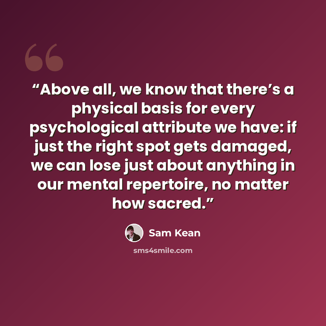 “Above all, we know that there’s a physical basis for every psychological attribute we have: if just the right spot gets damaged, we can lose just about anything in our mental repertoire, no matter how sacred.” quote by Sam Kean
