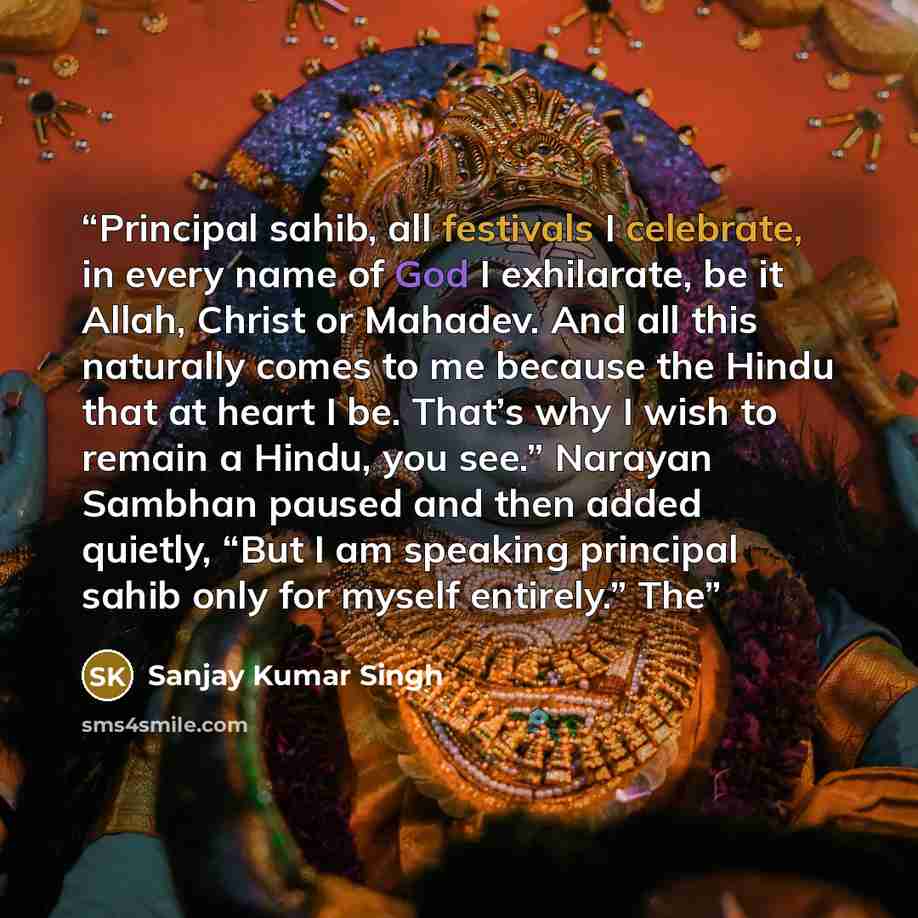 “Principal sahib, all festivals I celebrate, in every name of God I exhilarate, be it Allah, Christ or Mahadev. And all this naturally comes to me because the Hindu that at heart I be. That’s why I wish to remain a Hindu, you see.” Narayan Sambhan paused and then added quietly, “But I am speaking…” quote by Sanjay Kumar Singh