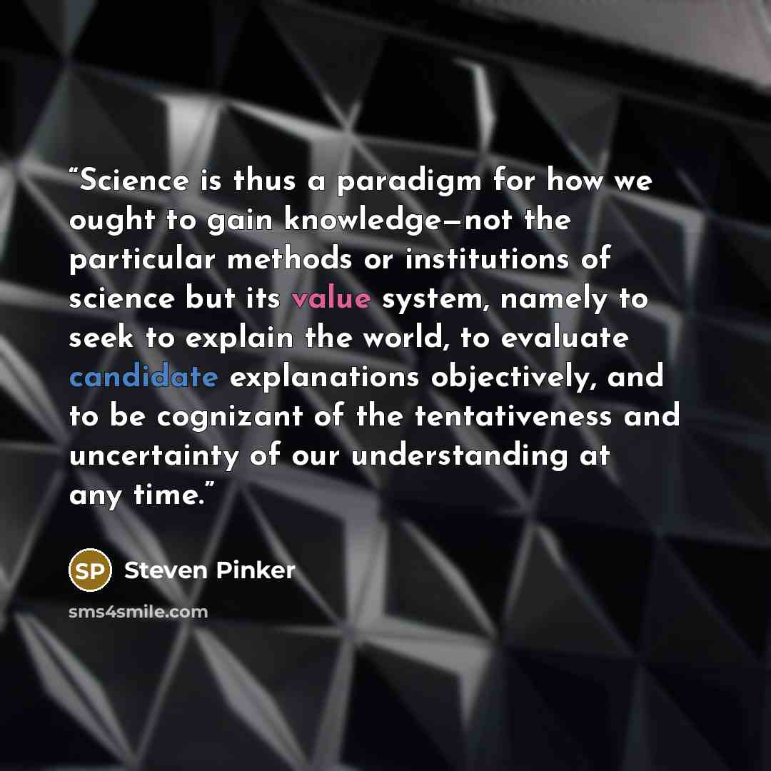 “Science is thus a paradigm for how we ought to gain knowledge—not the particular methods or institutions of science but its value system, namely to seek to explain the world, to evaluate candidate explanations objectively, and to be cognizant of the tentativeness and uncertainty of our…” quote by Steven Pinker