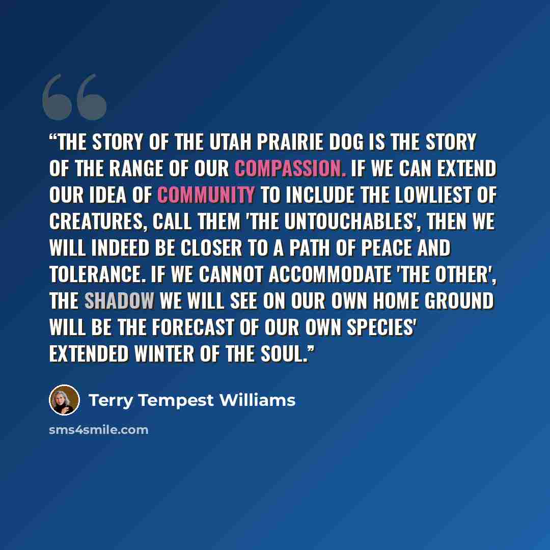 “The story of the Utah prairie dog is the story of the range of our compassion. If we can extend our idea of community to include the lowliest of creatures, call them 'the untouchables', then we will indeed be closer to a path of peace and tolerance. if we cannot accommodate 'the other', the shadow…” quote by Terry Tempest Williams