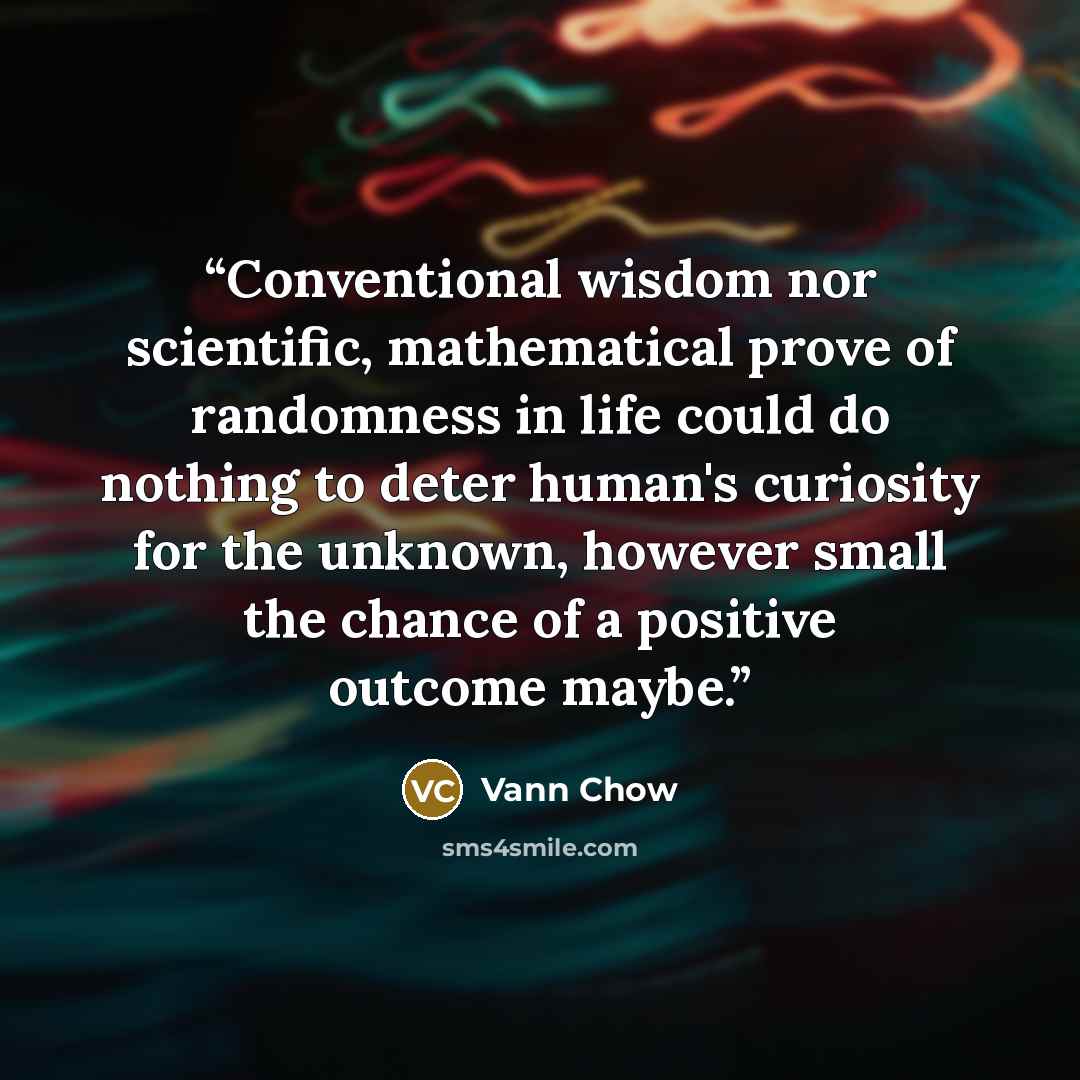 “Conventional wisdom nor scientific, mathematical prove of randomness in life could do nothing to deter human's curiosity for the unknown, however small the chance of a positive outcome maybe.” quote by Vann Chow