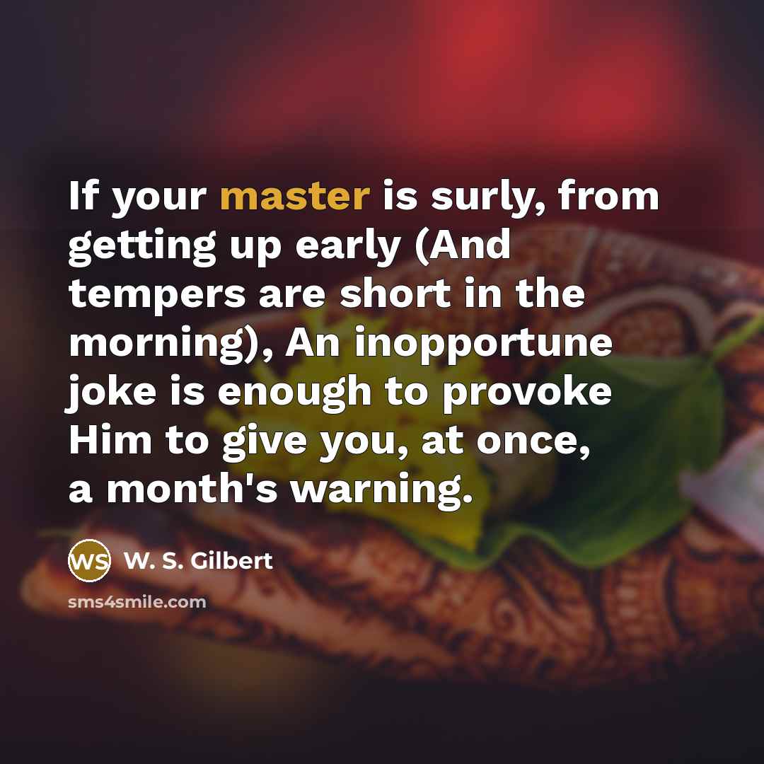 “If your master is surly, from getting up early (And tempers are short in the morning), An inopportune joke is enough to provoke Him to give you, at once, a month's warning.” quote by W. S. Gilbert