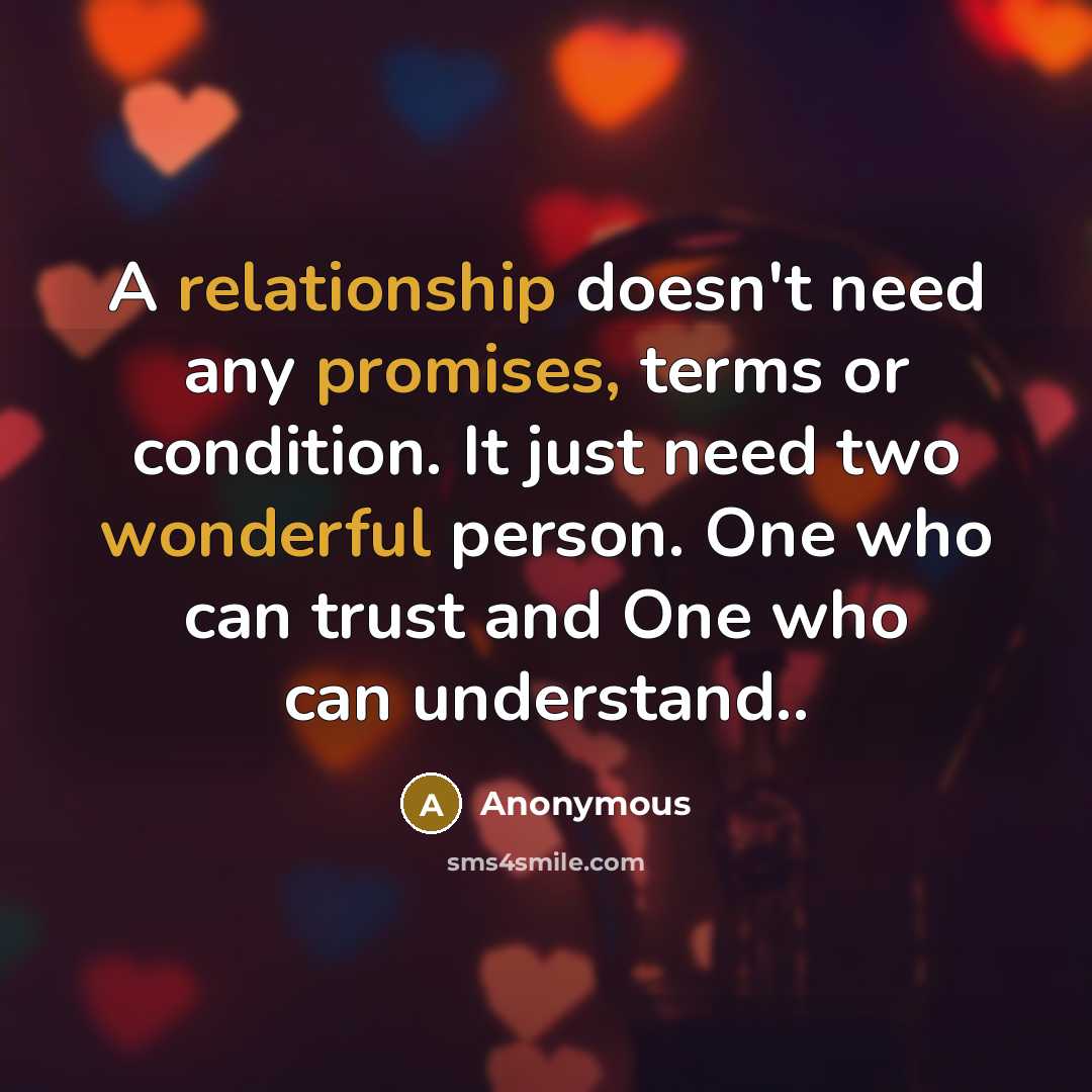 “A relationship doesn't need any promises, terms or condition. It just need two wonderful person. One who can trust and One who can understand..” quote by Anonymous