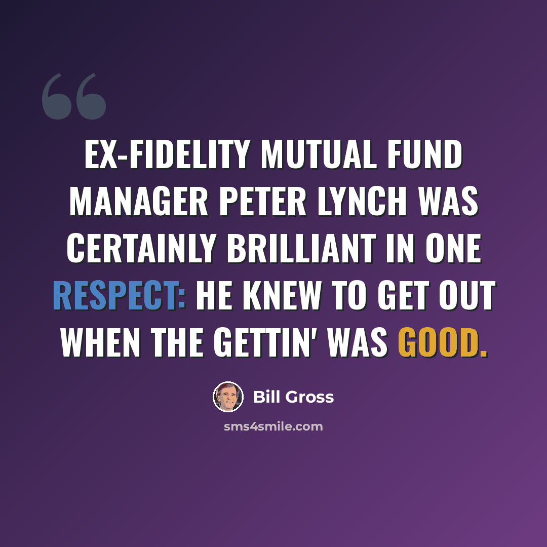 “Ex-Fidelity mutual fund manager Peter Lynch was certainly brilliant in one respect: he knew to get out when the gettin' was good.” quote by Bill Gross