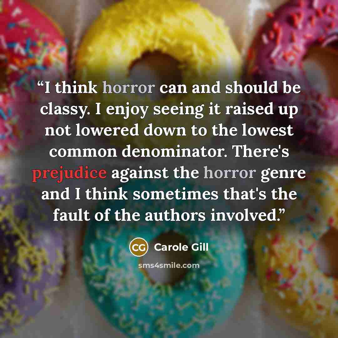 “I think horror can and should be classy. I enjoy seeing it raised up not lowered down to the lowest common denominator. There's prejudice against the horror genre and I think sometimes that's the fault of the authors involved.” quote by Carole Gill