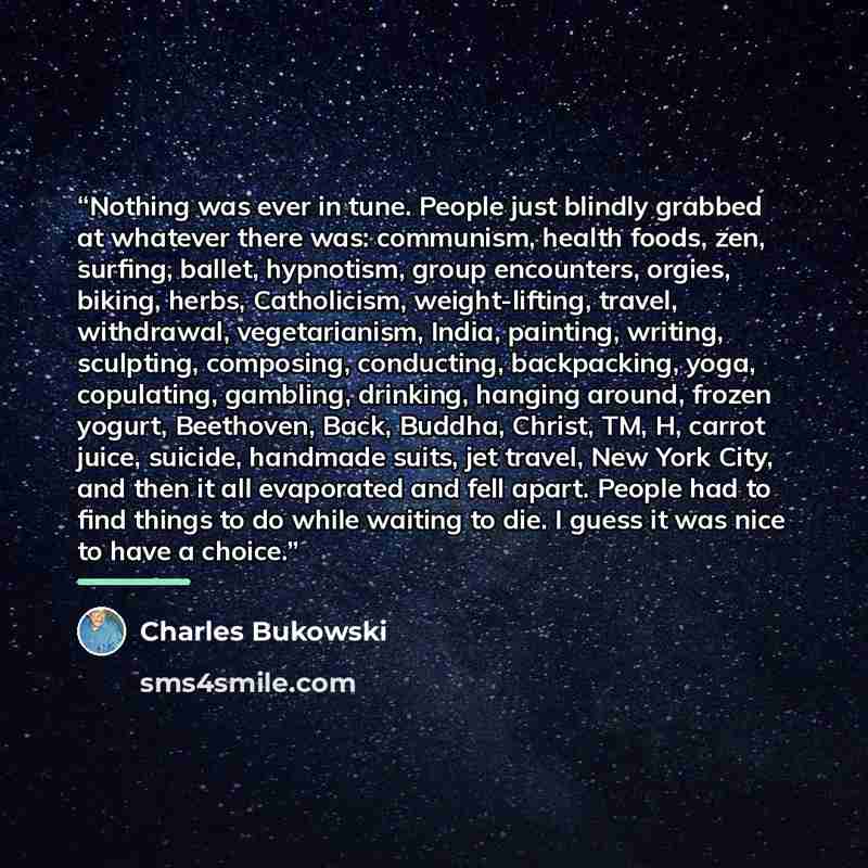 “Nothing was ever in tune. People just blindly grabbed at whatever there was: communism, health foods, zen, surfing, ballet, hypnotism, group encounters, orgies, biking, herbs, Catholicism, weight-lifting, travel, withdrawal, vegetarianism, India, painting, writing, sculpting, composing…” quote by Charles Bukowski