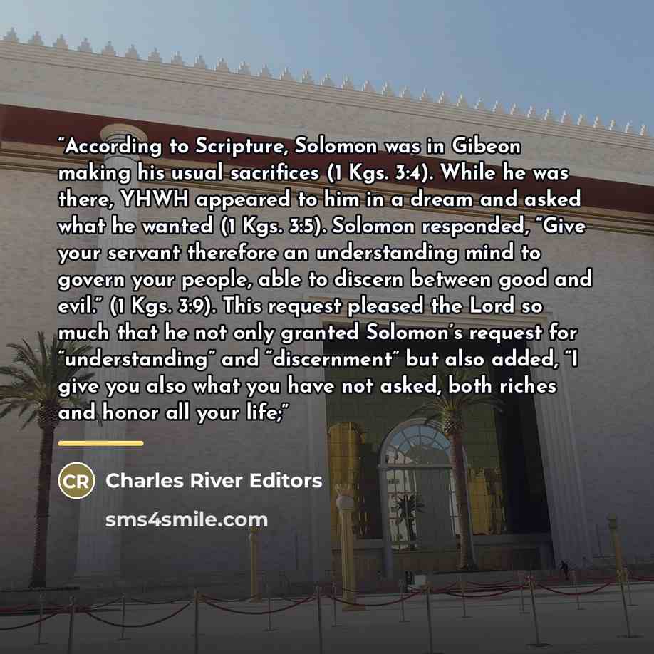 “According to Scripture, Solomon was in Gibeon making his usual sacrifices (1 Kgs. 3:4). While he was there, YHWH appeared to him in a dream and asked what he wanted (1 Kgs. 3:5). Solomon responded, “Give your servant therefore an understanding mind to govern your people, able to discern between…” quote by Charles River Editors
