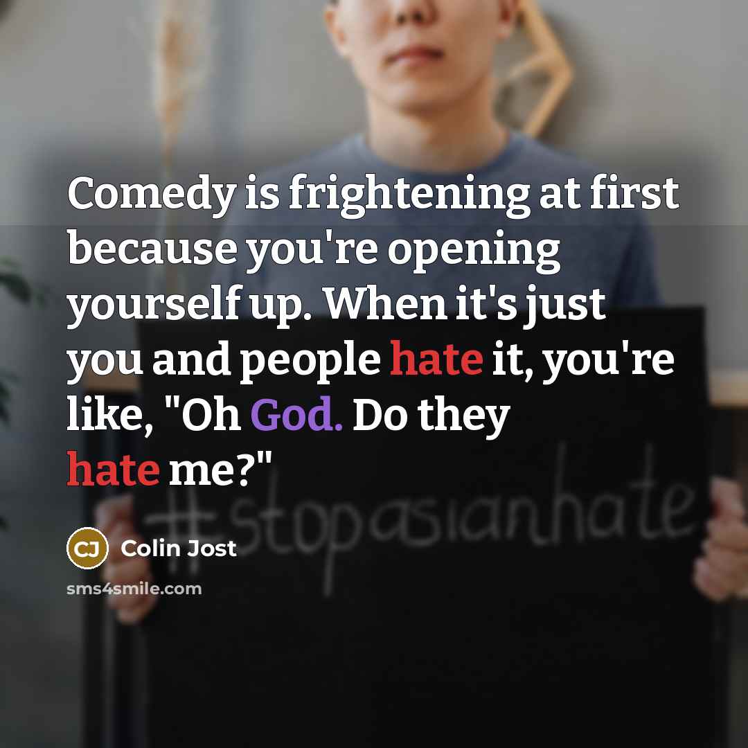 “Comedy is frightening at first because you're opening yourself up. When it's just you and people hate it, you're like, "Oh God. Do they hate me?"” quote by Colin Jost