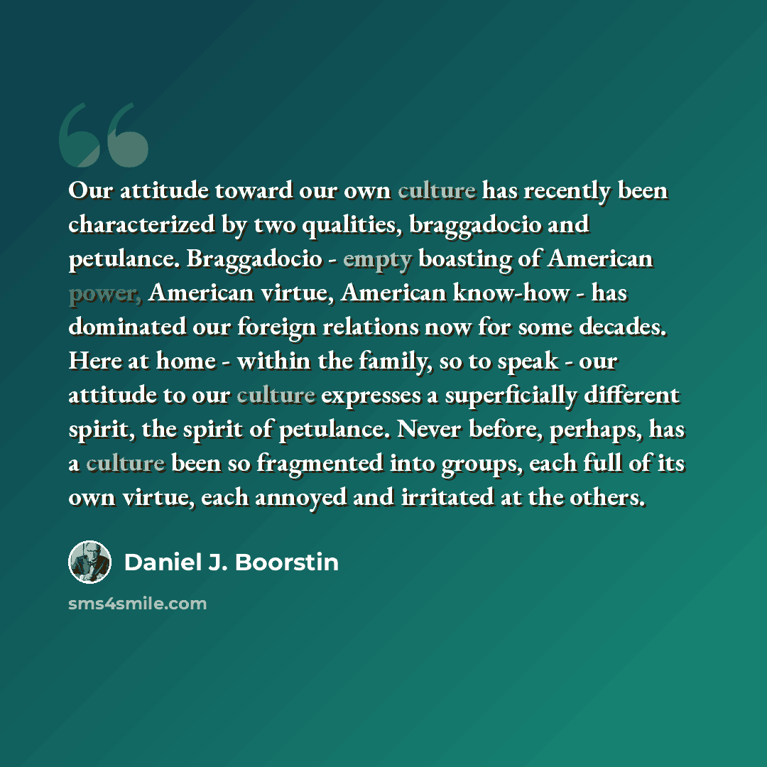 “Our attitude toward our own culture has recently been characterized by two qualities, braggadocio and petulance. Braggadocio - empty boasting of American power, American virtue, American know-how - has dominated our foreign relations now for some decades. Here at home - within the family, so to…” quote by Daniel J. Boorstin