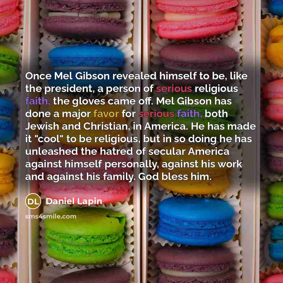 “Once Mel Gibson revealed himself to be, like the president, a person of serious religious faith, the gloves came off. Mel Gibson has done a major favor for serious faith, both Jewish and Christian, in America. He has made it "cool" to be religious, but in so doing he has unleashed the hatred of…” quote by Daniel Lapin