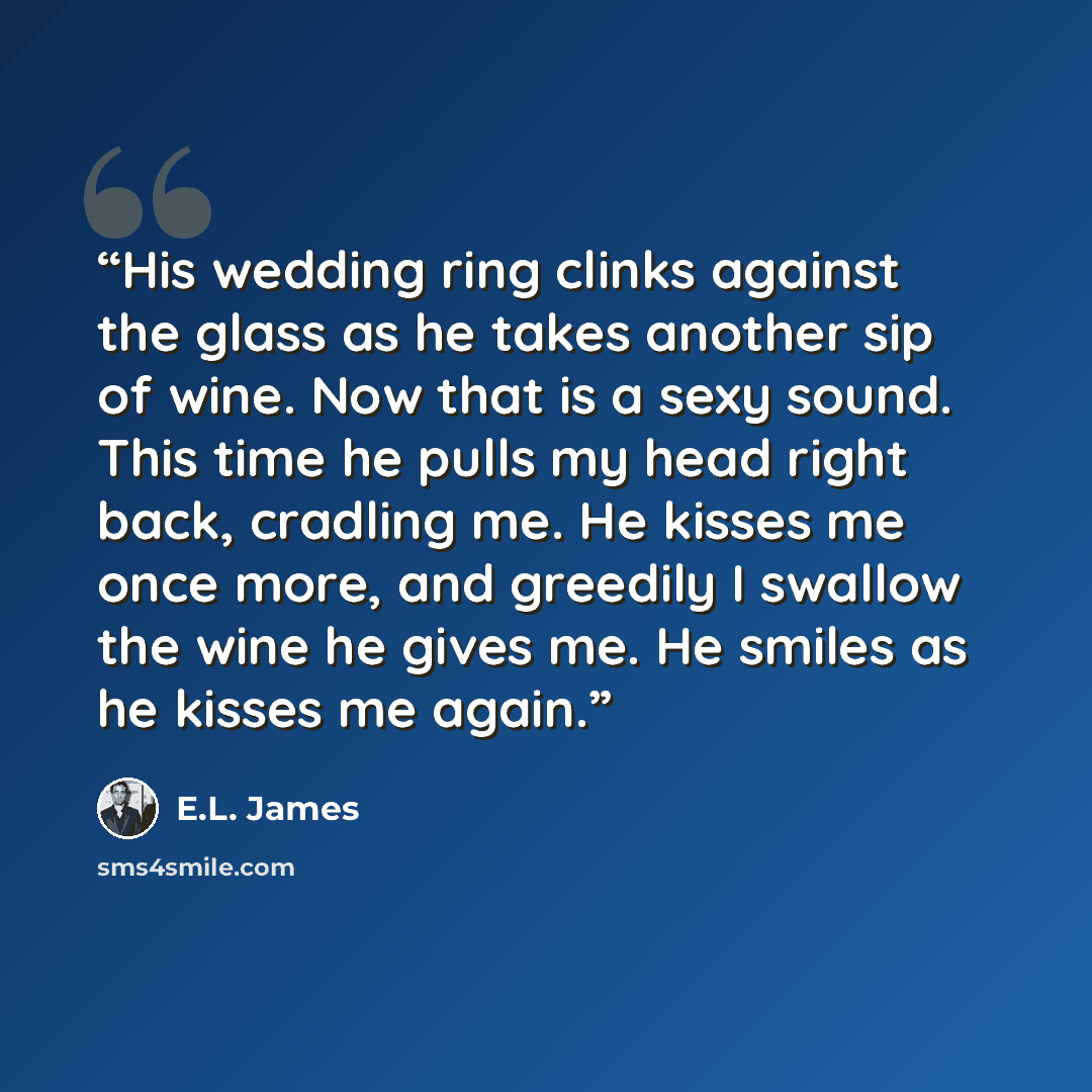 “His wedding ring clinks against the glass as he takes another sip of wine. Now that is a sexy sound. This time he pulls my head right back, cradling me. He kisses me once more, and greedily I swallow the wine he gives me. He smiles as he kisses me again.” quote by E.L. James