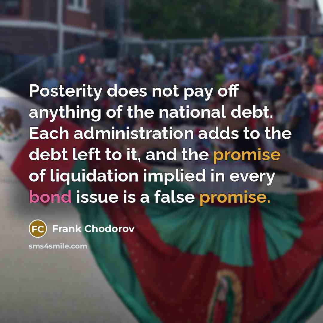 “Posterity does not pay off anything of the national debt. Each administration adds to the debt left to it, and the promise of liquidation implied in every bond issue is a false promise.” quote by Frank Chodorov