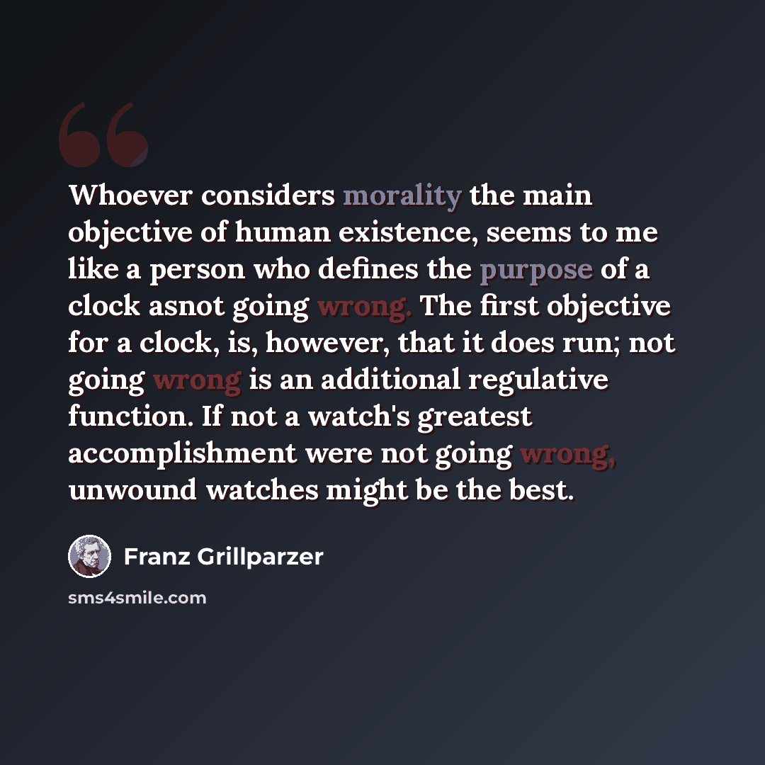“Whoever considers morality the main objective of human existence, seems to me like a person who defines the purpose of a clock asnot going wrong. The first objective for a clock, is, however, that it does run; not going wrong is an additional regulative function. If not a watch's greatest…” quote by Franz Grillparzer