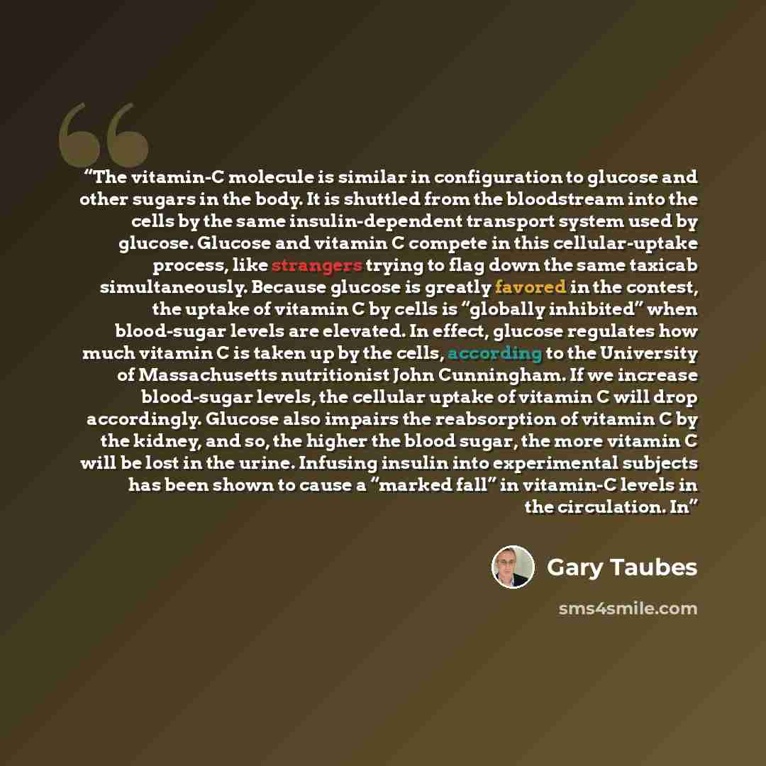 “The vitamin-C molecule is similar in configuration to glucose and other sugars in the body. It is shuttled from the bloodstream into the cells by the same insulin-dependent transport system used by glucose. Glucose and vitamin C compete in this cellular-uptake process, like strangers trying to…” quote by Gary Taubes