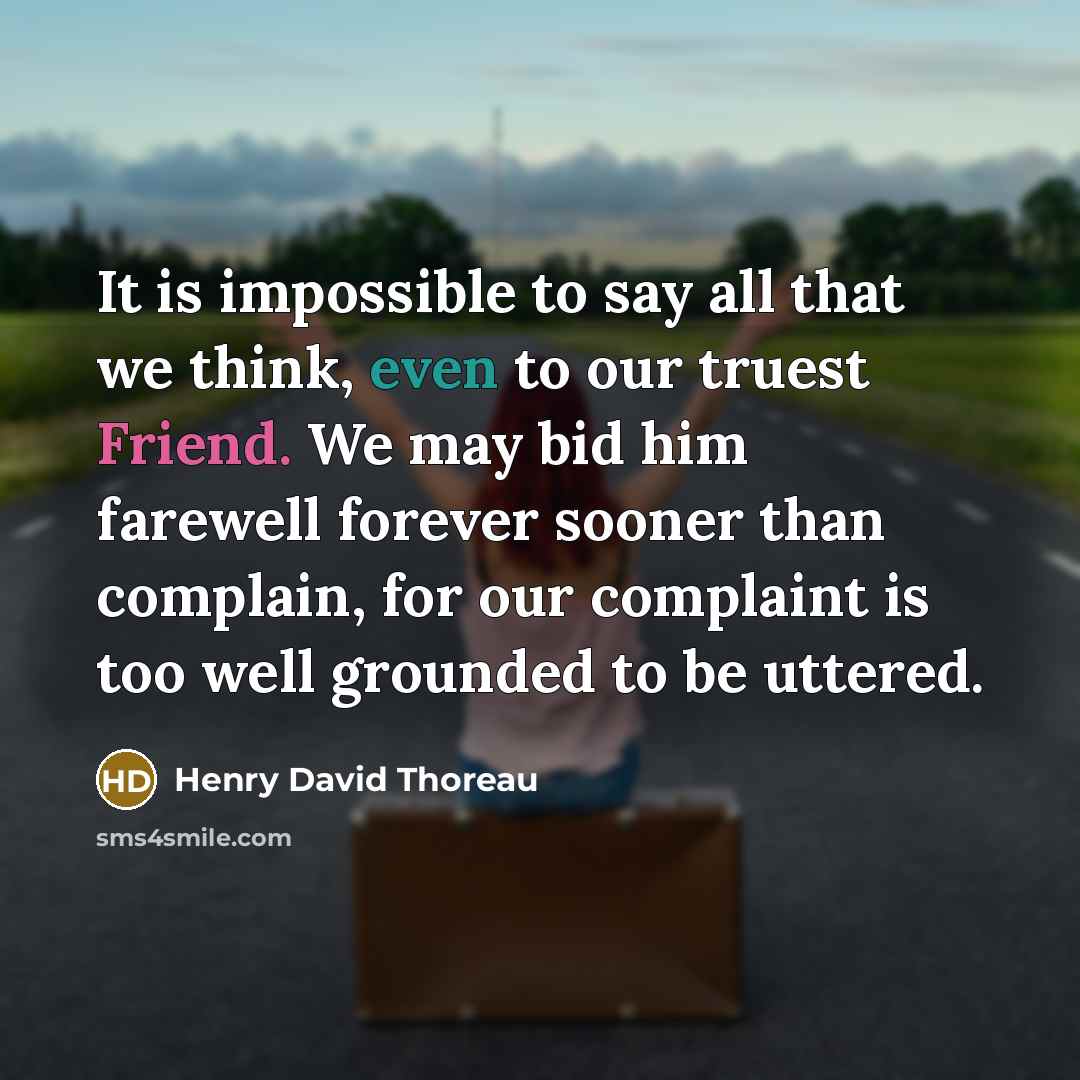 “It is impossible to say all that we think, even to our truest Friend. We may bid him farewell forever sooner than complain, for our complaint is too well grounded to be uttered.” quote by Henry David Thoreau