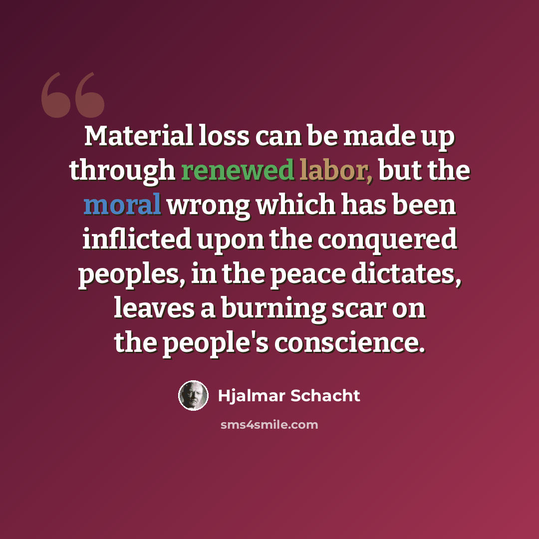 “Material loss can be made up through renewed labor, but the moral wrong which has been inflicted upon the conquered peoples, in the peace dictates, leaves a burning scar on the people's conscience.” quote by Hjalmar Schacht