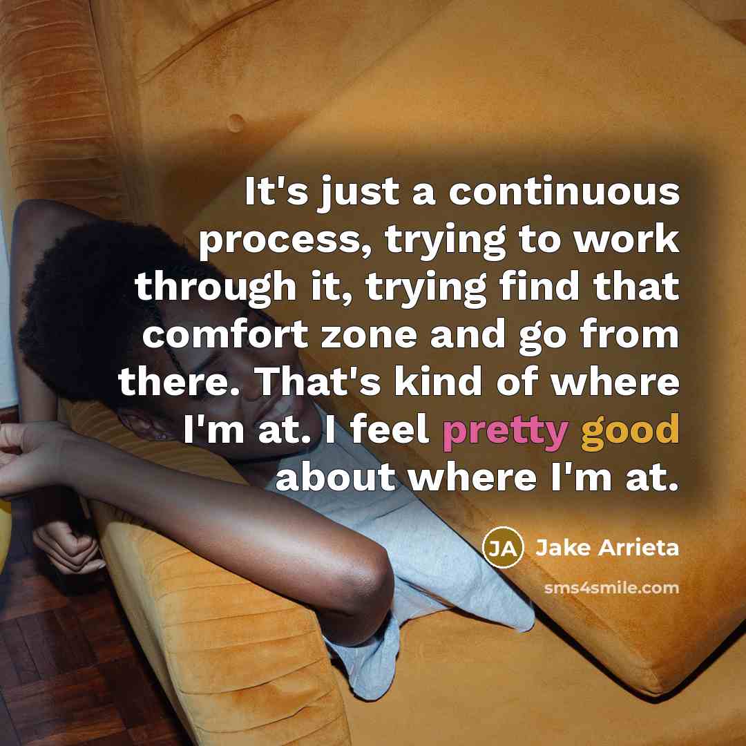 “It's just a continuous process, trying to work through it, trying find that comfort zone and go from there. That's kind of where I'm at. I feel pretty good about where I'm at.” quote by Jake Arrieta