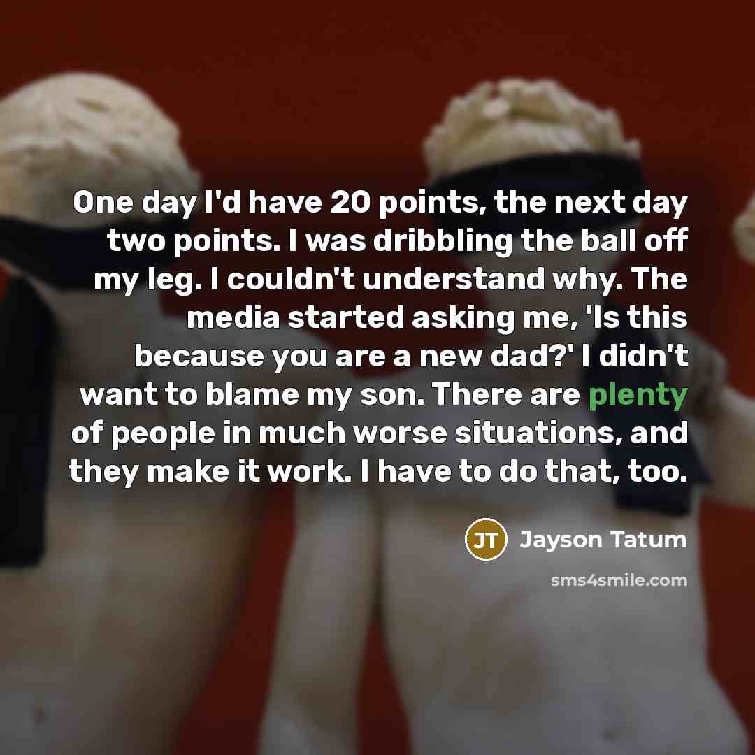 “One day I'd have 20 points, the next day two points. I was dribbling the ball off my leg. I couldn't understand why. The media started asking me, 'Is this because you are a new dad?' I didn't want to blame my son. There are plenty of people in much worse situations, and they make it work. I have…” quote by Jayson Tatum