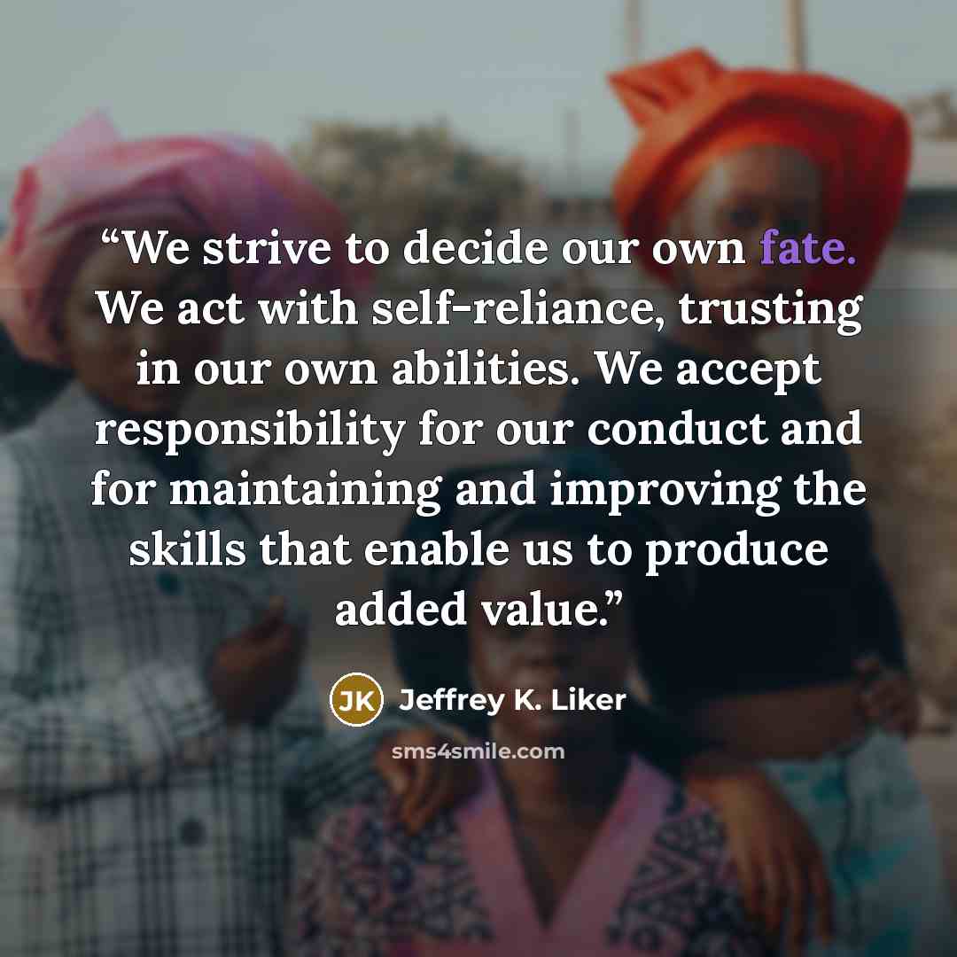 “We strive to decide our own fate. We act with self-reliance, trusting in our own abilities. We accept responsibility for our conduct and for maintaining and improving the skills that enable us to produce added value.” quote by Jeffrey K. Liker