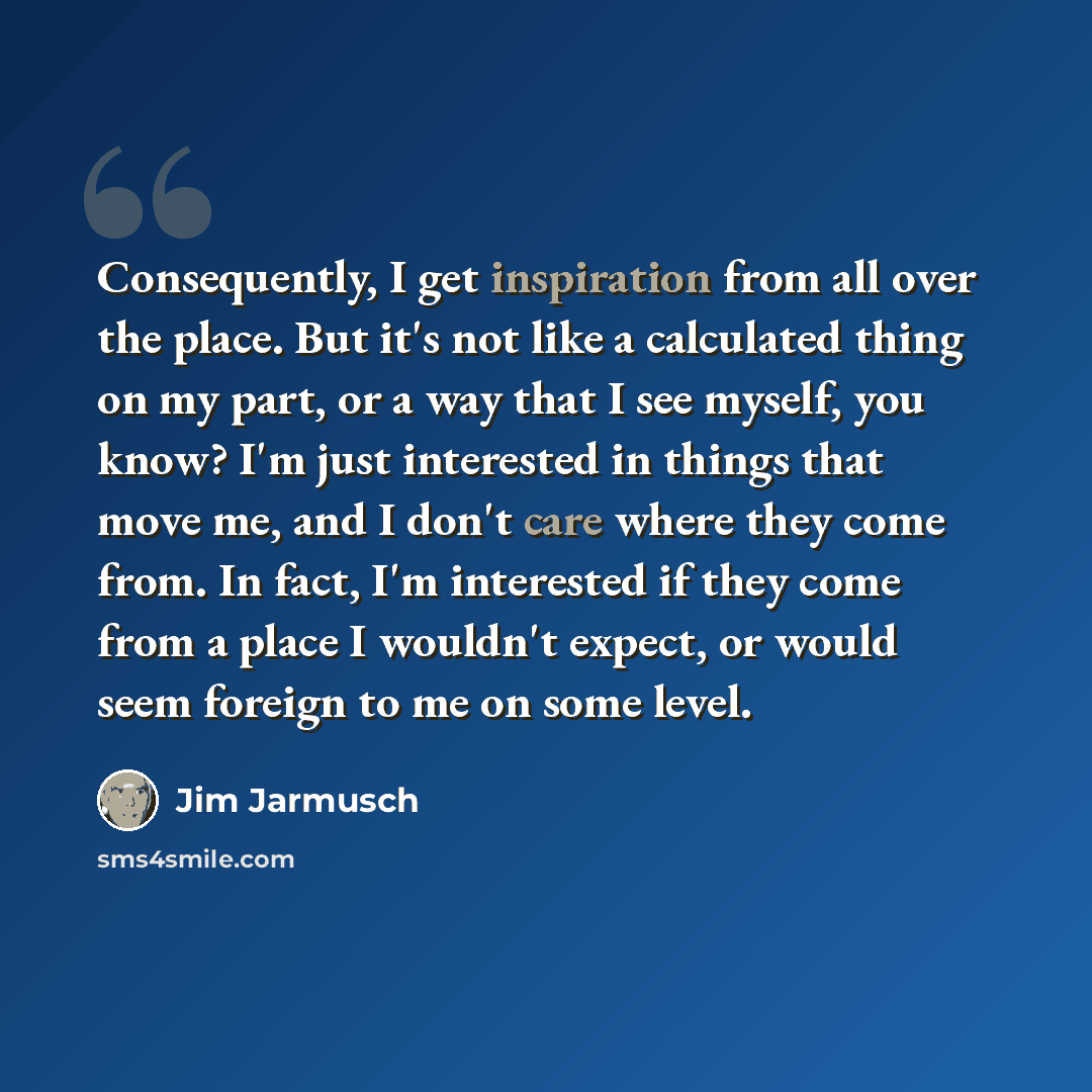 “Consequently, I get inspiration from all over the place. But it's not like a calculated thing on my part, or a way that I see myself, you know? I'm just interested in things that move me, and I don't care where they come from. In fact, I'm interested if they come from a place I wouldn't expect, or…” quote by Jim Jarmusch