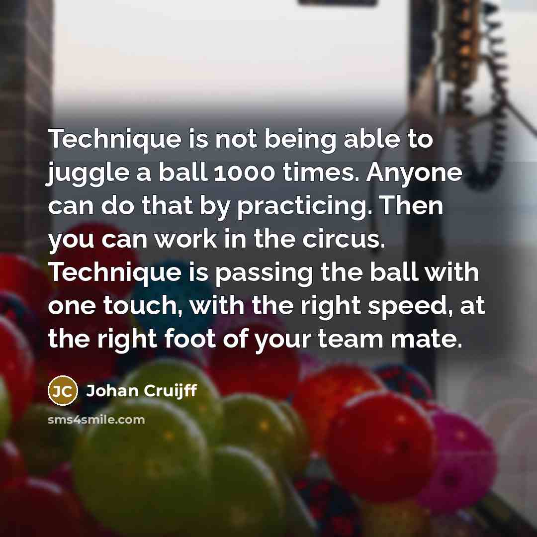 “Technique is not being able to juggle a ball 1000 times. Anyone can do that by practicing. Then you can work in the circus. Technique is passing the ball with one touch, with the right speed, at the right foot of your team mate.” quote by Johan Cruijff