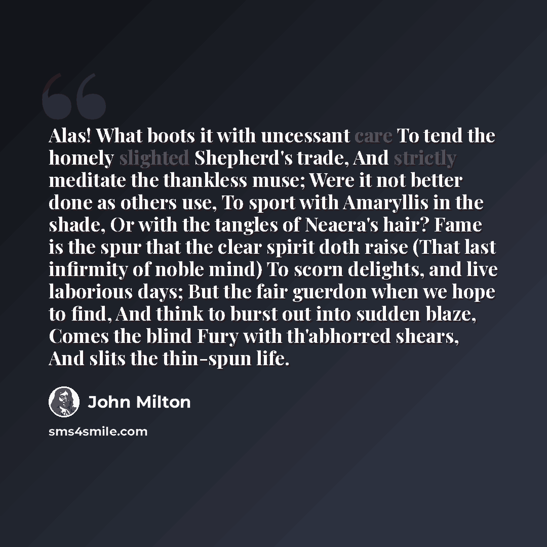 “Alas! What boots it with uncessant care To tend the homely slighted Shepherd's trade, And strictly meditate the thankless muse; Were it not better done as others use, To sport with Amaryllis in the shade, Or with the tangles of Neaera's hair? Fame is the spur that the clear spirit doth raise (That…” quote by John Milton