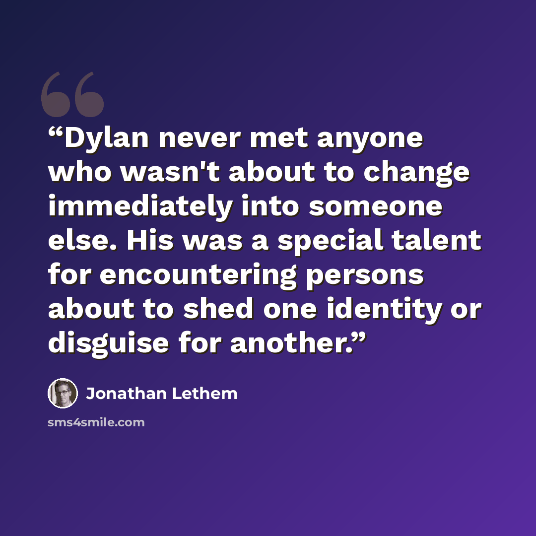 “Dylan never met anyone who wasn't about to change immediately into someone else. His was a special talent for encountering persons about to shed one identity or disguise for another.” quote by Jonathan Lethem