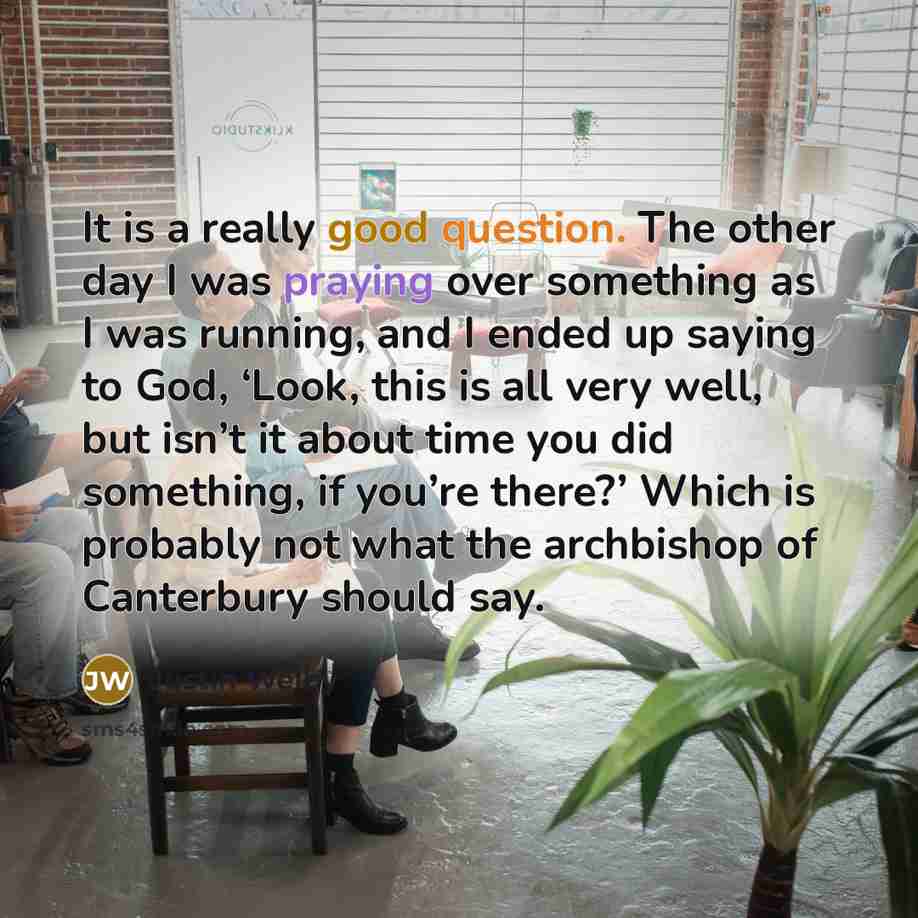 “It is a really good question. The other day I was praying over something as I was running, and I ended up saying to God, ‘Look, this is all very well, but isn’t it about time you did something, if you’re there?’ Which is probably not what the archbishop of Canterbury should say.” quote by Justin Welby