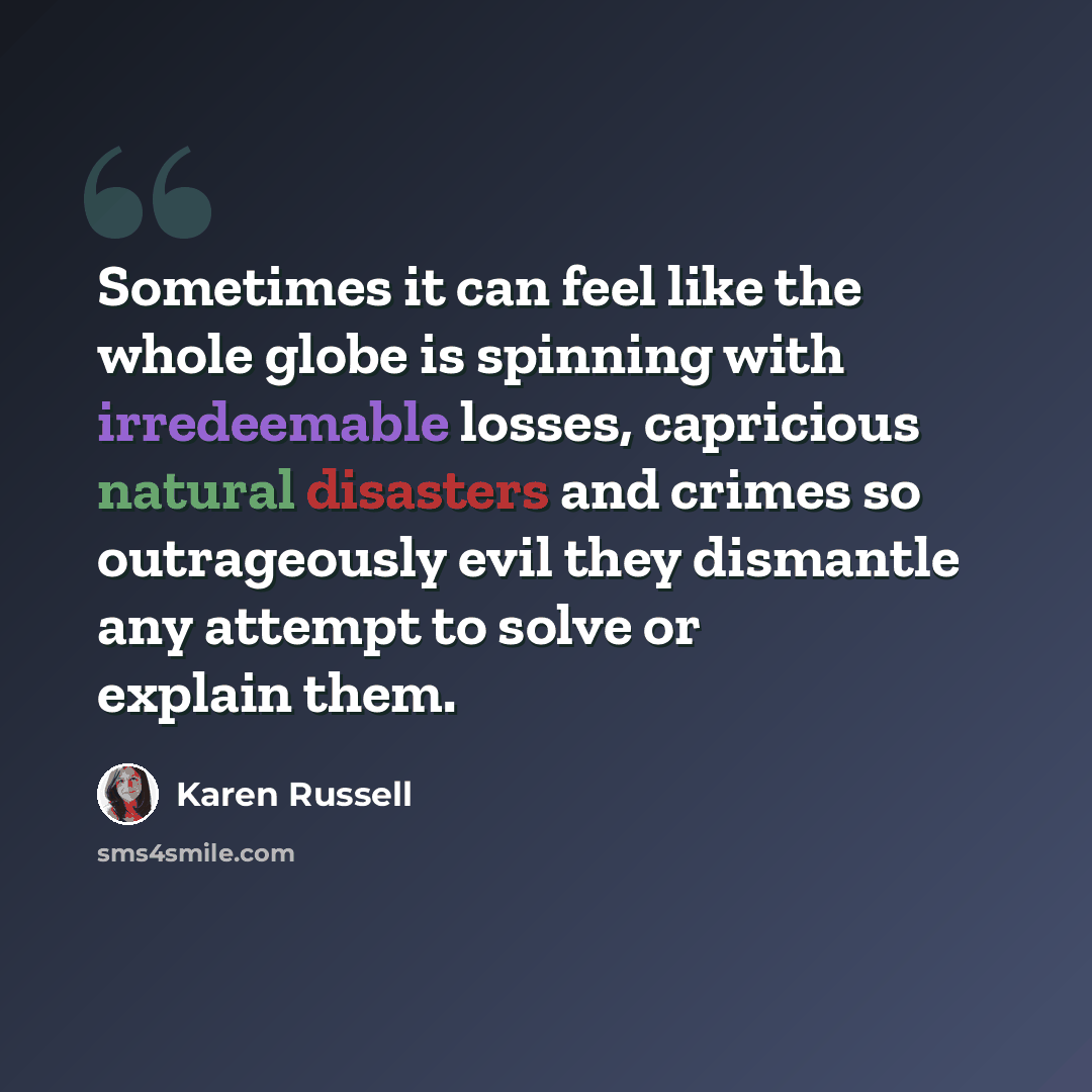 “Sometimes it can feel like the whole globe is spinning with irredeemable losses, capricious natural disasters and crimes so outrageously evil they dismantle any attempt to solve or explain them.” quote by Karen Russell