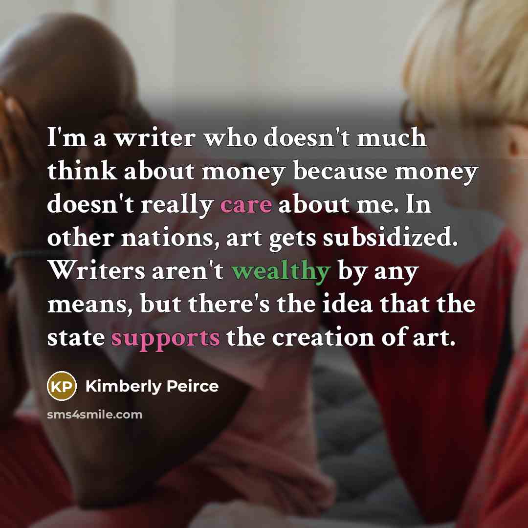 “I'm a writer who doesn't much think about money because money doesn't really care about me. In other nations, art gets subsidized. Writers aren't wealthy by any means, but there's the idea that the state supports the creation of art.” quote by Kimberly Peirce