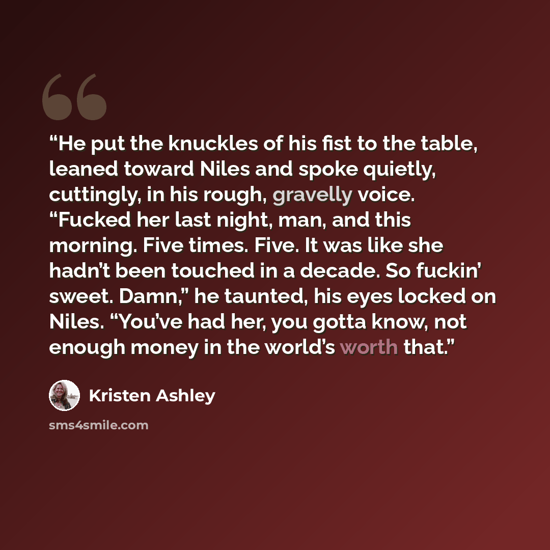 “He put the knuckles of his fist to the table, leaned toward Niles and spoke quietly, cuttingly, in his rough, gravelly voice. “Fucked her last night, man, and this morning. Five times. Five. It was like she hadn’t been touched in a decade. So fuckin’ sweet. Damn,” he taunted, his eyes locked on…” quote by Kristen Ashley